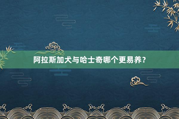 阿拉斯加犬与哈士奇哪个更易养？